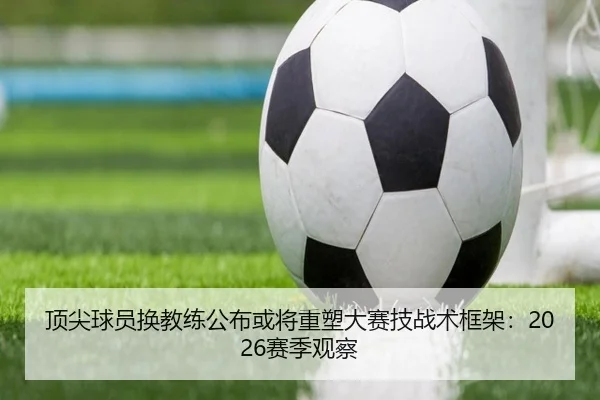 顶尖球员换教练公布或将重塑大赛技战术框架：2026赛季观察
